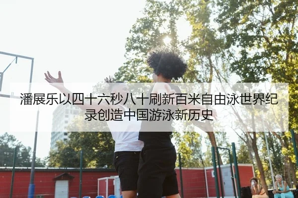 潘展乐以四十六秒八十刷新百米自由泳世界纪录创造中国游泳新历史